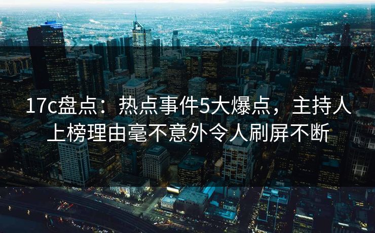 17c盘点：热点事件5大爆点，主持人上榜理由毫不意外令人刷屏不断