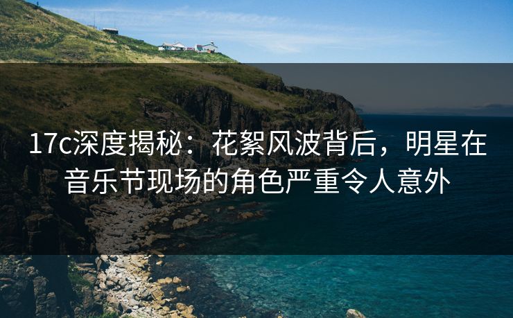 17c深度揭秘：花絮风波背后，明星在音乐节现场的角色严重令人意外
