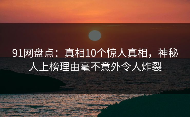 91网盘点：真相10个惊人真相，神秘人上榜理由毫不意外令人炸裂