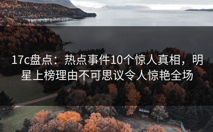 17c盘点：热点事件10个惊人真相，明星上榜理由不可思议令人惊艳全场