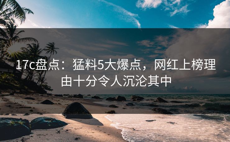 17c盘点：猛料5大爆点，网红上榜理由十分令人沉沦其中