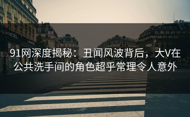 91网深度揭秘：丑闻风波背后，大V在公共洗手间的角色超乎常理令人意外
