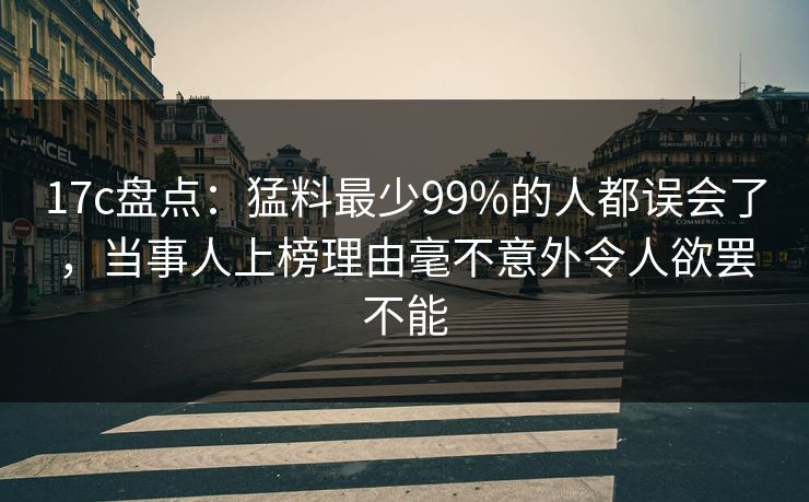 17c盘点：猛料最少99%的人都误会了，当事人上榜理由毫不意外令人欲罢不能