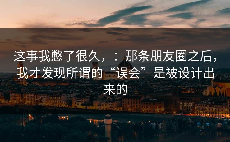 这事我憋了很久，：那条朋友圈之后，我才发现所谓的“误会”是被设计出来的
