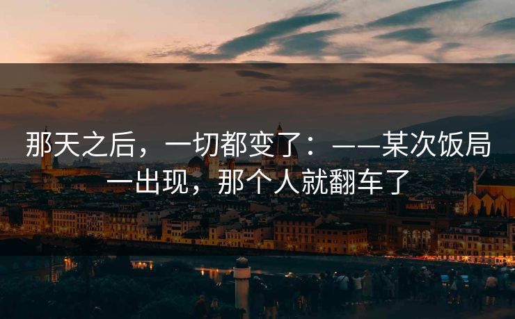 那天之后，一切都变了：——某次饭局一出现，那个人就翻车了
