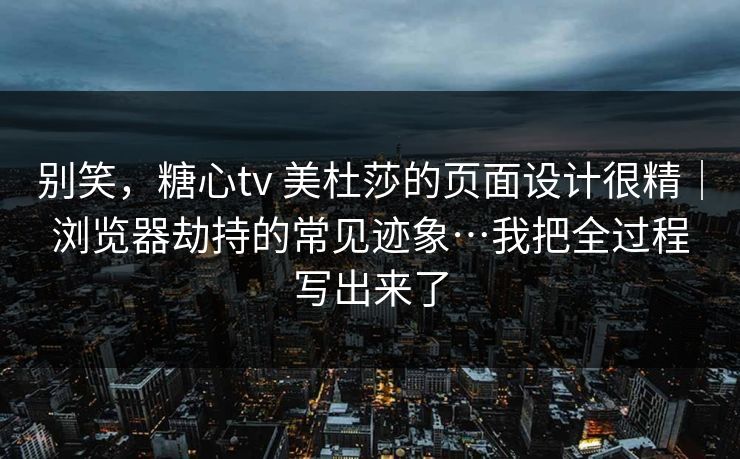 别笑，糖心tv 美杜莎的页面设计很精｜浏览器劫持的常见迹象…我把全过程写出来了