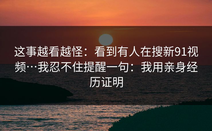 这事越看越怪：看到有人在搜新91视频…我忍不住提醒一句：我用亲身经历证明