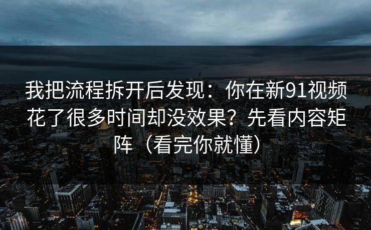 我把流程拆开后发现：你在新91视频花了很多时间却没效果？先看内容矩阵（看完你就懂）