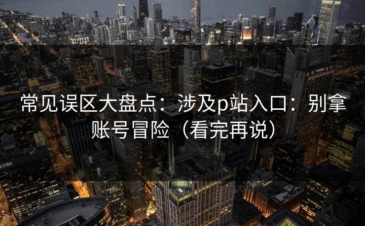 常见误区大盘点：涉及p站入口：别拿账号冒险（看完再说）