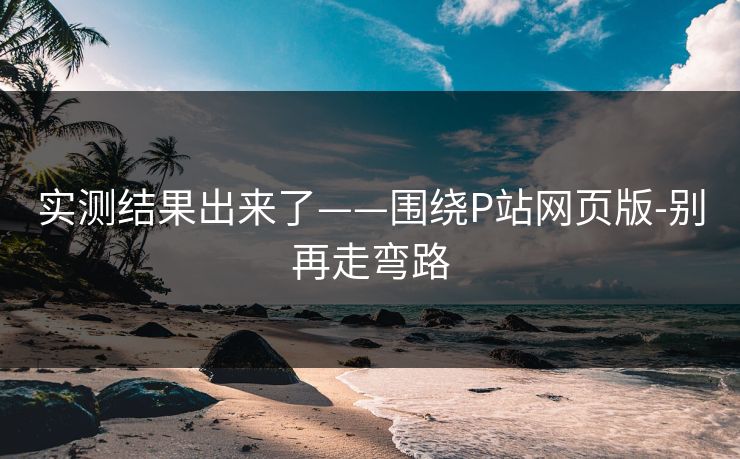 实测结果出来了——围绕P站网页版-别再走弯路