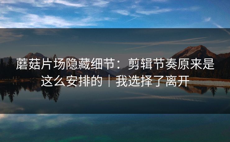 蘑菇片场隐藏细节：剪辑节奏原来是这么安排的｜我选择了离开