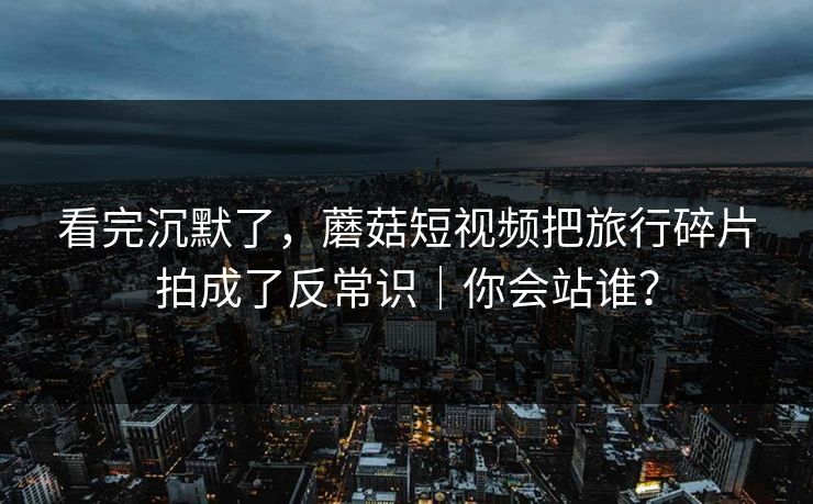 看完沉默了，蘑菇短视频把旅行碎片拍成了反常识｜你会站谁？