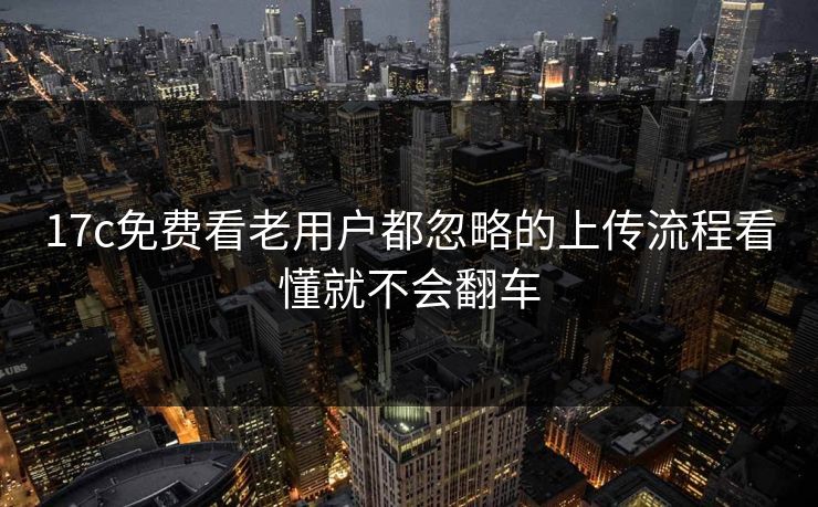 17c免费看老用户都忽略的上传流程看懂就不会翻车