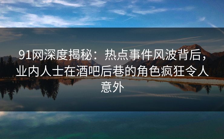 91网深度揭秘：热点事件风波背后，业内人士在酒吧后巷的角色疯狂令人意外