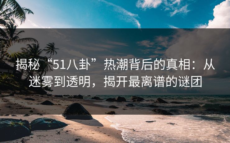 揭秘“51八卦”热潮背后的真相：从迷雾到透明，揭开最离谱的谜团