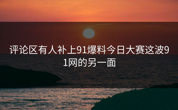 评论区有人补上91爆料今日大赛这波91网的另一面